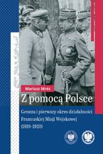 Okładka - Z pomocą Polsce."Geneza i pierwszy okres działalności Francuskiej Misji Wojskowej (1919-1920) " - Mariusz Mróz