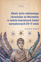 Okładka - Ideały życia codziennego chrześcijan na Wschodzie w świetle kościelnych źródeł normatywnych (IV-V wiek) - Andrzej R. Hołasek