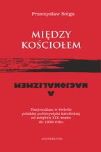 Okładka - Między Kościołem a nacjonalizmem. Nacjonalizm w świetle polskiej publicystyki katolickiej od schyłku XIX wieku do 1939 roku - Przemysław Sołga