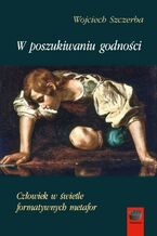 Okładka - W poszukiwaniu godności. Człowiek w świetle formatywnych metafor - Wojciech Szczerba