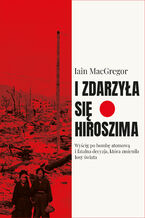 Okładka - I zdarzyła się Hiroszima. Wyścig po bombę atomową i fatalna decyzja, która zmieniła losy świata - Iain Macgregor