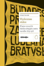 Biblioteka Europy Środka (#24). Wyobrażone stolice. Miasta monarchii habsburskiej jako centra narodów 1815  1918