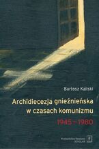 Okładka - Archidiecezja gnieźnieńska w czasach komunizmu 1945-1980 - Bartosz Kaliski