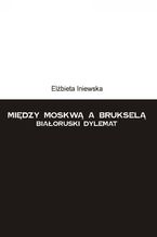 Okładka - Między Moskwą a Brukselą. Białoruski dylemat - Elżbieta Iniewska
