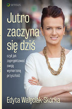 Okładka - Jutro zaczyna się dziś, czyli jak zaprojektować swoją wymarzoną przyszłość - Edyta Walęciak-Skórka