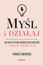Okładka - Myśl i działaj. Jak realistycznie oceniać rzeczywistość i osiągać swoje cele - Thibaut Meurisse