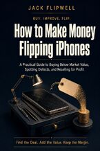 Okładka - How to Make Money Flipping iPhones - A Practical Guide to Buying Below Market Value, Spotting Defects, and Reselling for Profit - Jack Flipwell