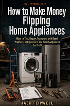 Okładka - How to Make Money Flipping Home Appliances - How to Test, Repair, Transport, and Resell Washers, Refrigerators, and Small Appliances for Profit - Jack Flipwell