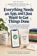 Okładka - Everything Needs an App, and I Just Want to Get Things Done - How to Navigate Everyday Digital Services, Learn What You Need, and Ask for Help Without a Degree in Clicking Things - Max Paradox