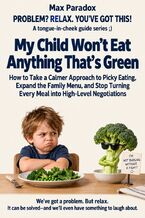 Okładka - My Child Won\'t Eat Anything That\'s Green - How to Take a Calmer Approach to Picky Eating, Expand the Family Menu, and Stop Turning Every Meal into High-Level Negotiations - Max Paradox