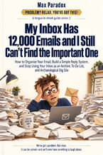 Okładka - My Inbox Has 12,000 Emails and I Still Can\'t Find the Important One - How to Organize Your Email, Build a Simple Reply System, and Stop Using Your Inbox as an Archive, To-Do List, and Archaeological Dig Site - Max Paradox