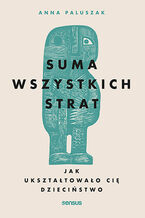 Okładka - Suma wszystkich strat. Jak ukształtowało cię dzieciństwo - Anna Paluszak