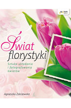 Okładka - Świat florystyki. Sztuka układania i fotografowania kwiatów - Agnieszka Zakrzewska