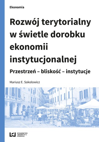 Rozwój terytorialny w świetle dorobku ekonomii instytucjonalnej. Przestrzeń - bliskość - instytucje Mariusz E. Sokołowicz - okladka książki