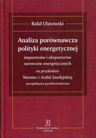 ANALIZA PORÓWNAWCZA POLITYKI ENERGETYCZNEJ importerów i eksporterów surowców energetycznych na przykładzie Niemiec i Arabii Saudyjskiej - perspektywa geoekonomiczna Rafał Ulatowski - okladka książki
