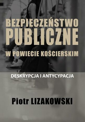 BEZPIECZEŃSTWO PUBLICZNE W POWIECIE KOŚCIERSKIM - DESKRYPCJA I ANTYCYPACJA Piotr Lizakowski - okladka książki