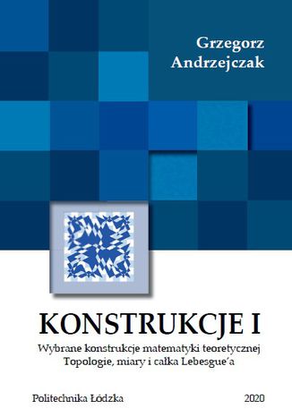 Konstrukcje I. Wybrane konstrukcje matematyki teoretycznej. Topologie miary i całki Lebesgue`a Grzegorz Andrzejczak - okladka książki
