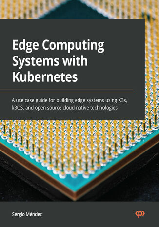 Edge Computing Systems with Kubernetes. A use case guide for building edge systems using K3s, k3OS, and open source cloud native technologies Sergio Mendez - okladka książki