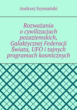 Rozważania o cywilizacjach pozaziemskich, Galaktycznej Federacji Świata, UFO i tajnych programach kosmicznych Andrzej Szymański - okladka książki