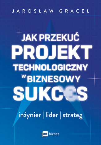 Jak przekuć projekt technologiczny w biznesowy sukces. Inżynier, lider, strateg Jarosław Gracel - okladka książki
